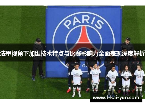 法甲视角下加维技术特点与比赛影响力全面表现深度解析 法甲视角下加维技术特点与比赛影响力全面表现深度解析