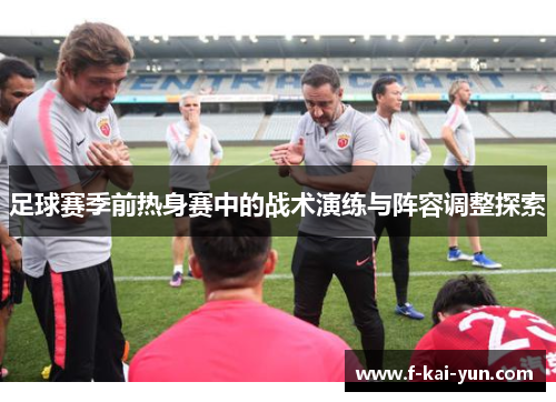 足球赛季前热身赛中的战术演练与阵容调整探索 足球赛季前热身赛中的战术演练与阵容调整探索