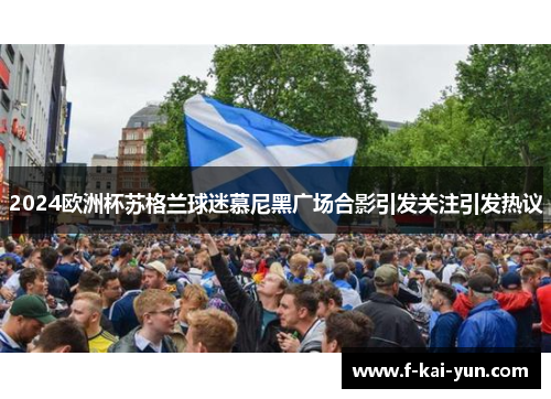 2024欧洲杯苏格兰球迷慕尼黑广场合影引发关注引发热议 2024欧洲杯苏格兰球迷慕尼黑广场合影引发关注引发热议