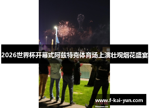 2026世界杯开幕式阿兹特克体育场上演壮观烟花盛宴 2026世界杯开幕式阿兹特克体育场上演壮观烟花盛宴