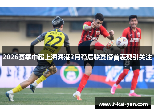 2026赛季中超上海海港3月稳居联赛榜首表现引关注 2026赛季中超上海海港3月稳居联赛榜首表现引关注