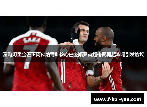富勒姆重金签下阿森纳青训核心史密斯罗英超格局再起波澜引发热议
